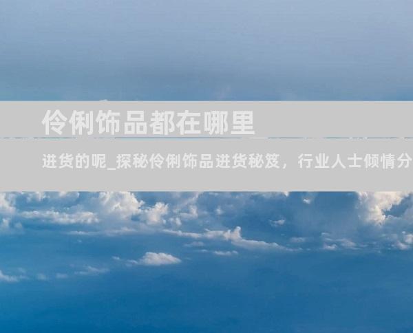 伶俐饰品都在哪里进货的呢_探秘伶俐饰品进货秘笈，行业人士倾情分享