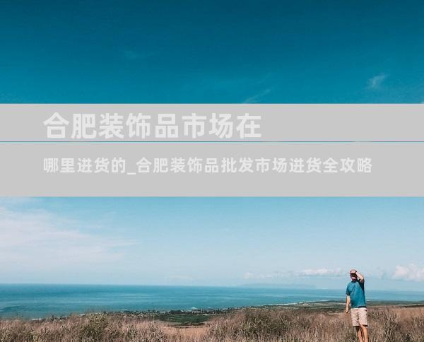 合肥装饰品市场在哪里进货的_合肥装饰品批发市场进货全攻略