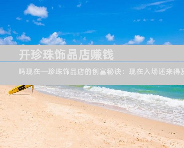 开珍珠饰品店赚钱吗现在—珍珠饰品店的创富秘诀：现在入场还来得及吗？
