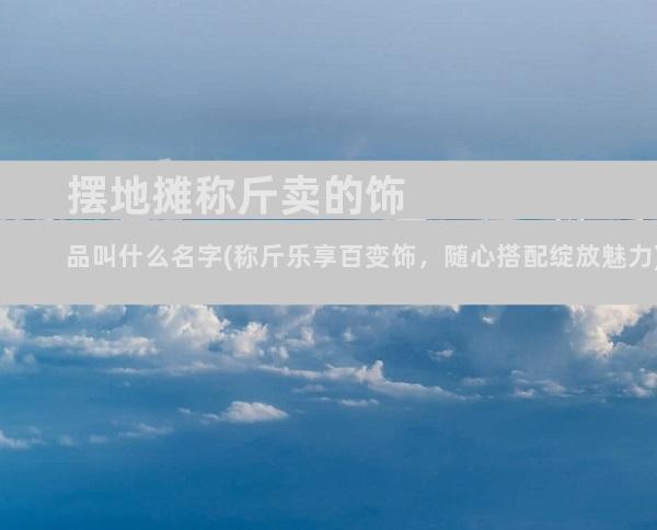 摆地摊称斤卖的饰品叫什么名字(称斤乐享百变饰，随心搭配绽放魅力)