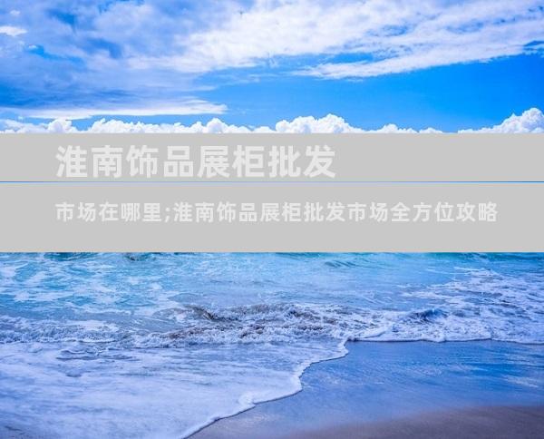 淮南饰品展柜批发市场在哪里;淮南饰品展柜批发市场全方位攻略