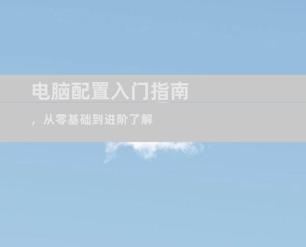 电脑配置入门指南，从零基础到进阶了解