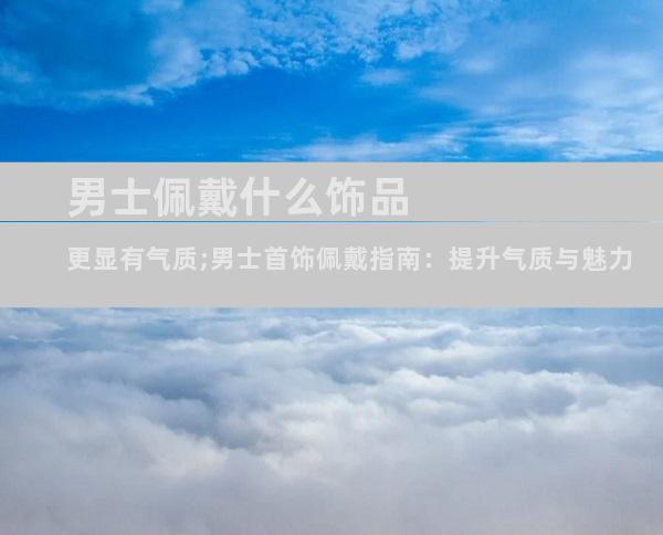 男士佩戴什么饰品更显有气质;男士首饰佩戴指南：提升气质与魅力