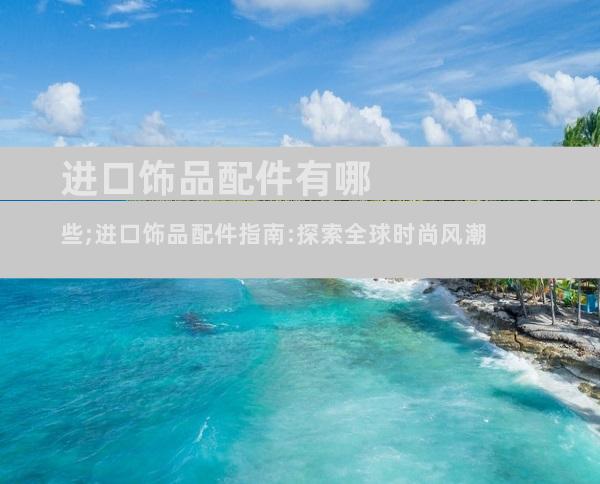 进口饰品配件有哪些;进口饰品配件指南:探索全球时尚风潮