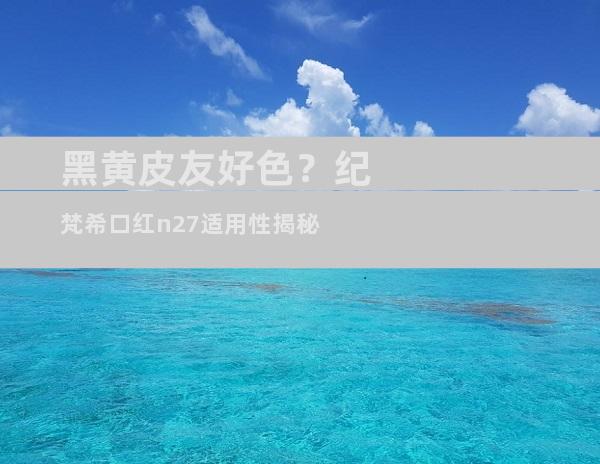 黑黄皮友好色？纪梵希口红n27适用性揭秘