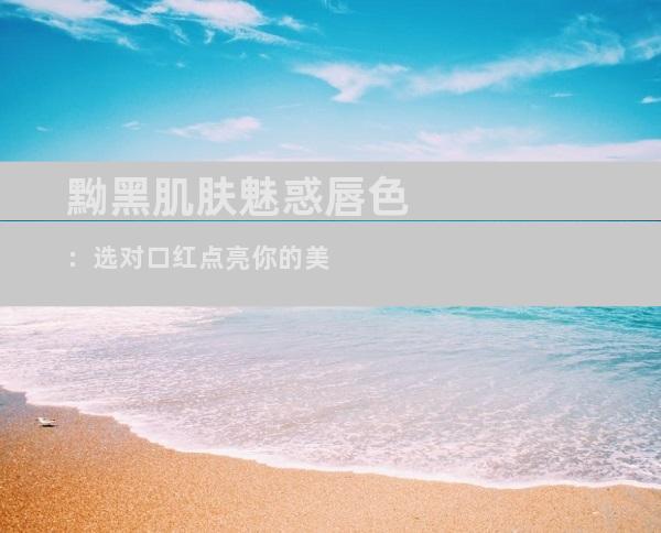 黝黑肌肤魅惑唇色：选对口红点亮你的美